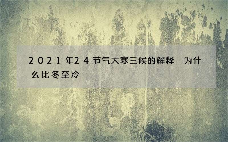 2021年24节气大寒三候的解释 为什么比冬至冷